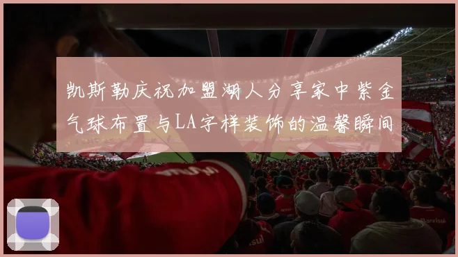 凯斯勒庆祝加盟湖人分享家中紫金气球布置与LA字样装饰的温馨瞬间