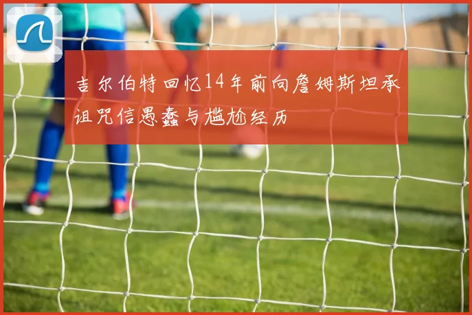 吉尔伯特回忆14年前向詹姆斯坦承诅咒信愚蠢与尴尬经历