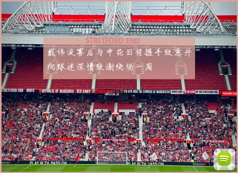 戴伟浚赛后与申花旧将握手致意并向球迷深情致谢绕场一周