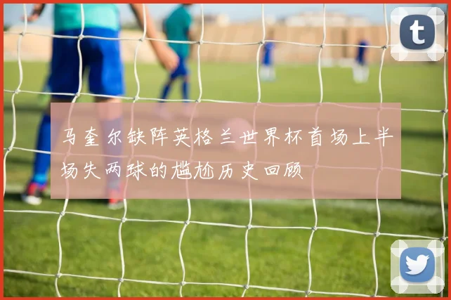 马奎尔缺阵英格兰世界杯首场上半场失两球的尴尬历史回顾