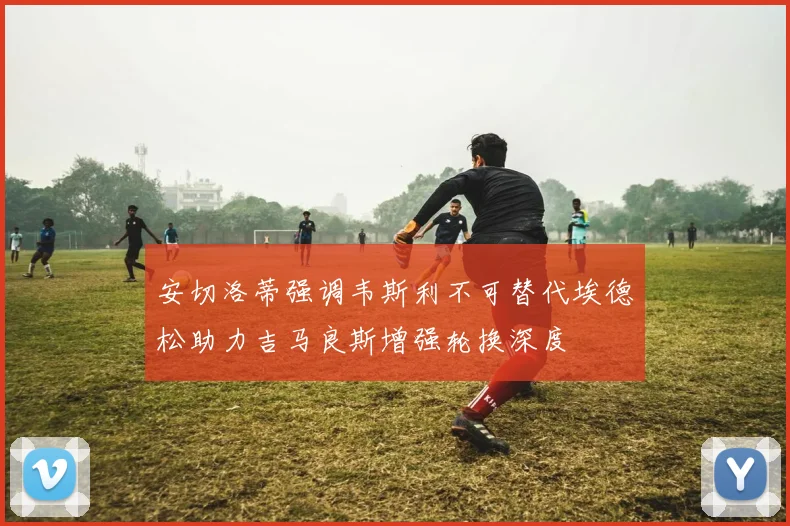 安切洛蒂强调韦斯利不可替代埃德松助力吉马良斯增强轮换深度