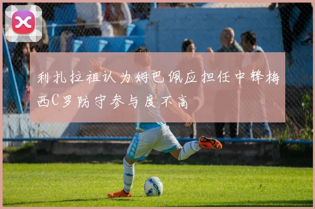 利扎拉祖认为姆巴佩应担任中锋梅西C罗防守参与度不高