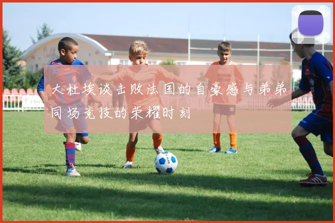 大杜埃谈击败法国的自豪感与弟弟同场竞技的荣耀时刻