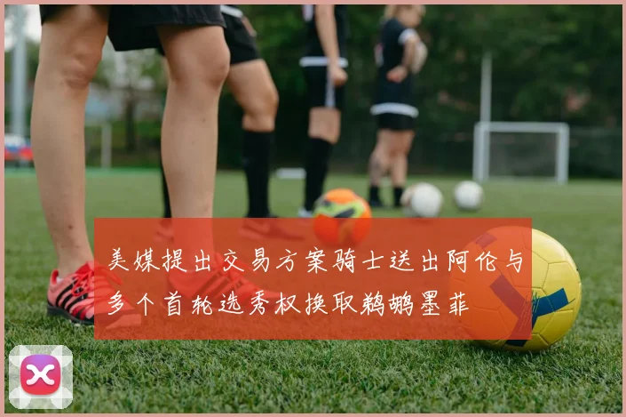 美媒提出交易方案骑士送出阿伦与多个首轮选秀权换取鹈鹕墨菲