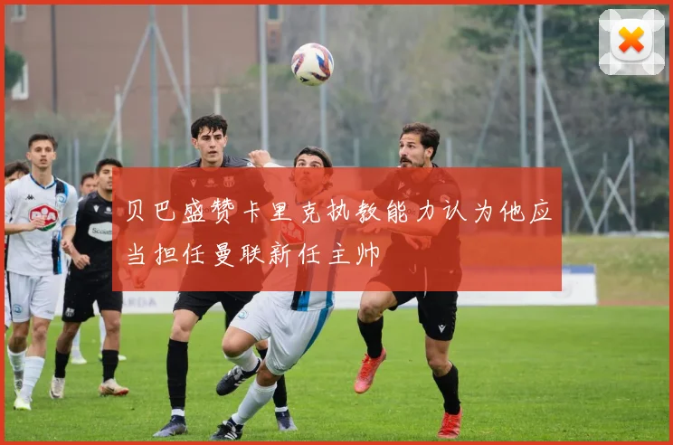 贝巴盛赞卡里克执教能力认为他应当担任曼联新任主帅